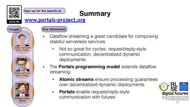 Summary
• Dataflow streaming a great candidate for composing
stateful serverless services
• Not so great for cycles, request/reply-style
communication, decentralized dynamic
deployments
• The Portals programming model extends dataflow
streaming:
• Atomic streams ensure processing guarantees
over decentralized dynamic deployments
• Portals enable request/reply-style
communication with futures
21
Key takeaways
Sign up for the launch at
This work was partially funded by the Swedish
Foundation for Strategic Research (SSF grant
no. BD15-0006) and by Digital Futures.
Jonas Spenger
(KTH, RISE)
Paris Carbone
(KTH, RISE)
Philipp Haller
(KTH)
People
www.portals-project.org
