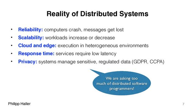Philipp Haller
Reality of Distributed Systems
• Reliability: computers crash, messages get lost
• Scalability: workloads increase or decrease
• Cloud and edge: execution in heterogeneous environments
• Response time: services require low latency
• Privacy: systems manage sensitive, regulated data (GDPR, CCPA)
7
We are asking too
much of distributed software
programmers!
