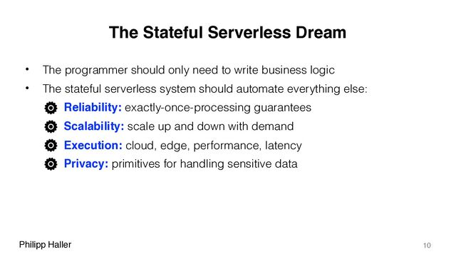 Philipp Haller
The Stateful Serverless Dream
• The programmer should only need to write business logic
• The stateful serverless system should automate everything else:
– Reliability: exactly-once-processing guarantees
– Scalability: scale up and down with demand
– Execution: cloud, edge, performance, latency
– Privacy: primitives for handling sensitive data
10
