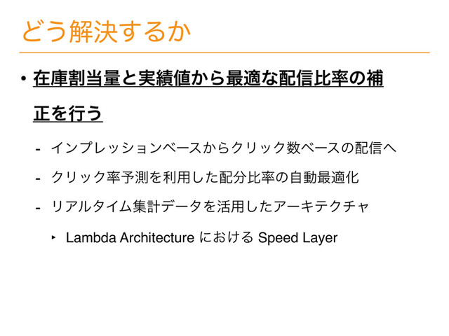 Ͳ͏ղܾ͢Δ͔
• ࡏݿׂ౰ྔͱ࣮੷஋͔Β࠷దͳ഑৴ൺ཰ͷิ
ਖ਼Λߦ͏
- ΠϯϓϨογϣϯϕʔε͔ΒΫϦοΫ਺ϕʔεͷ഑৴΁
- ΫϦοΫ཰༧ଌΛར༻ͨ͠഑෼ൺ཰ͷࣗಈ࠷దԽ
- ϦΞϧλΠϜूܭσʔλΛ׆༻ͨ͠ΞʔΩςΫνϟ
‣ Lambda Architecture ʹ͓͚Δ Speed Layer
