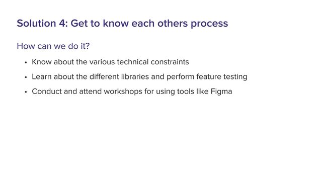 Solution 4: Get to know each others process
How can we do it?
a Know about the various technical constraintB
a Learn about the different libraries and perform feature testingU
a Conduct and attend workshops for using tools like Figma
