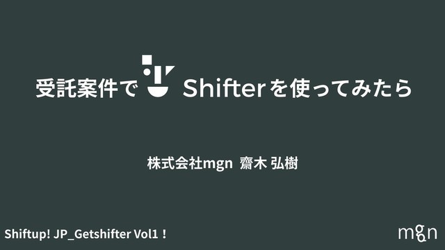 受託案件で を使ってみたら
株式会社mgn 齋⽊ 弘樹
Shiftup! JP_Getshifter Vol1！
