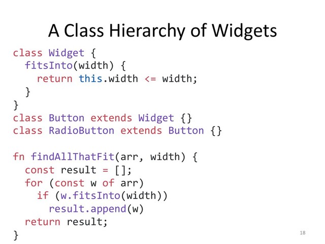 A Class Hierarchy of Widgets
18
class Widget {
fitsInto(width) {
return this.width <= width;
}
}
class Button extends Widget {}
class RadioButton extends Button {}
fn findAllThatFit(arr, width) {
const result = [];
for (const w of arr)
if (w.fitsInto(width))
result.append(w)
return result;
}
