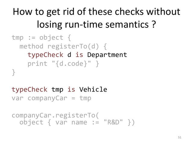How to get rid of these checks without
losing run-time semantics ?
tmp := object {
method registerTo(d) {
typeCheck d is Department
print "{d.code}" }
}
typeCheck tmp is Vehicle
var companyCar = tmp
companyCar.registerTo(
object { var name := "R&D" })
51
