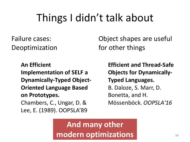Things I didn’t talk about
Failure cases:
Deoptimization
An Efficient
Implementation of SELF a
Dynamically-Typed Object-
Oriented Language Based
on Prototypes.
Chambers, C., Ungar, D. &
Lee, E. (1989). OOPSLA’89
Object shapes are useful
for other things
Efficient and Thread-Safe
Objects for Dynamically-
Typed Languages.
B. Daloze, S. Marr, D.
Bonetta, and H.
Mössenböck. OOPSLA'16
58
And many other
modern optimizations
