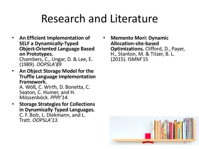 Research and Literature
• An Efficient Implementation of
SELF a Dynamically-Typed
Object-Oriented Language Based
on Prototypes.
Chambers, C., Ungar, D. & Lee, E.
(1989). OOPSLA’89
• An Object Storage Model for the
Truffle Language Implementation
Framework.
A. Wöß, C. Wirth, D. Bonetta, C.
Seaton, C. Humer, and H.
Mössenböck. PPPJ’14.
• Storage Strategies for Collections
in Dynamically Typed Languages.
C. F. Bolz, L. Diekmann, and L.
Tratt. OOPSLA’13.
• Memento Mori: Dynamic
Allocation-site-based
Optimizations. Clifford, D., Payer,
H., Stanton, M. & Titzer, B. L.
(2015). ISMM’15
62
