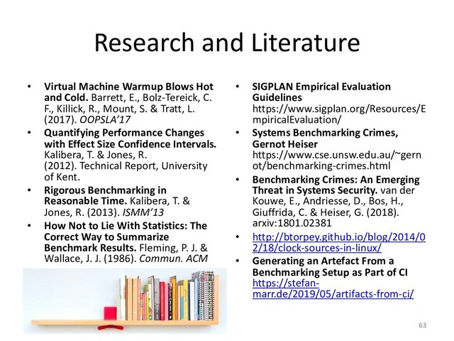 Research and Literature
• Virtual Machine Warmup Blows Hot
and Cold. Barrett, E., Bolz-Tereick, C.
F., Killick, R., Mount, S. & Tratt, L.
(2017). OOPSLA’17
• Quantifying Performance Changes
with Effect Size Confidence Intervals.
Kalibera, T. & Jones, R.
(2012). Technical Report, University
of Kent.
• Rigorous Benchmarking in
Reasonable Time. Kalibera, T. &
Jones, R. (2013). ISMM’13
• How Not to Lie With Statistics: The
Correct Way to Summarize
Benchmark Results. Fleming, P. J. &
Wallace, J. J. (1986). Commun. ACM
• SIGPLAN Empirical Evaluation
Guidelines
https://www.sigplan.org/Resources/E
mpiricalEvaluation/
• Systems Benchmarking Crimes,
Gernot Heiser
https://www.cse.unsw.edu.au/~gern
ot/benchmarking-crimes.html
• Benchmarking Crimes: An Emerging
Threat in Systems Security. van der
Kouwe, E., Andriesse, D., Bos, H.,
Giuffrida, C. & Heiser, G. (2018).
arxiv:1801.02381
• http://btorpey.github.io/blog/2014/0
2/18/clock-sources-in-linux/
• Generating an Artefact From a
Benchmarking Setup as Part of CI
https://stefan-
marr.de/2019/05/artifacts-from-ci/
63
