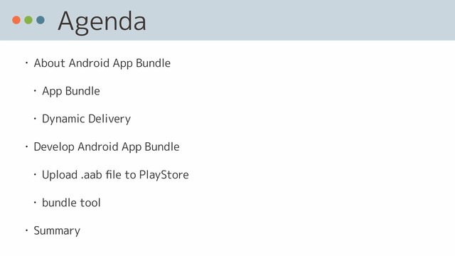 Agenda
• About Android App Bundle
• App Bundle
• Dynamic Delivery
• Develop Android App Bundle
• Upload .aab ﬁle to PlayStore
• bundle tool
• Summary

