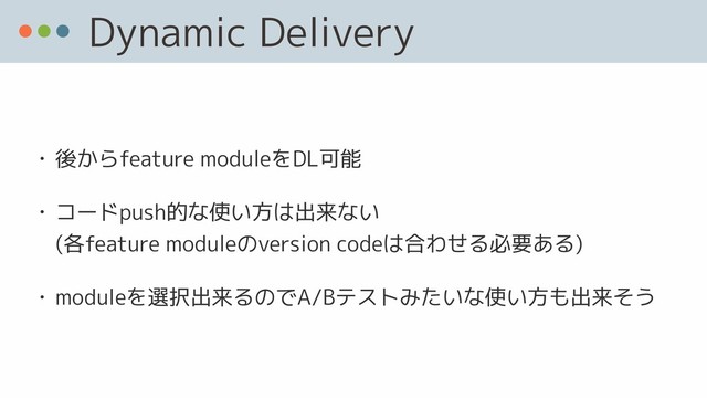 Dynamic Delivery
• 後からfeature moduleをDL可能
• コードpush的な使い方は出来ない 
(各feature moduleのversion codeは合わせる必要ある)
• moduleを選択出来るのでA/Bテストみたいな使い方も出来そう
