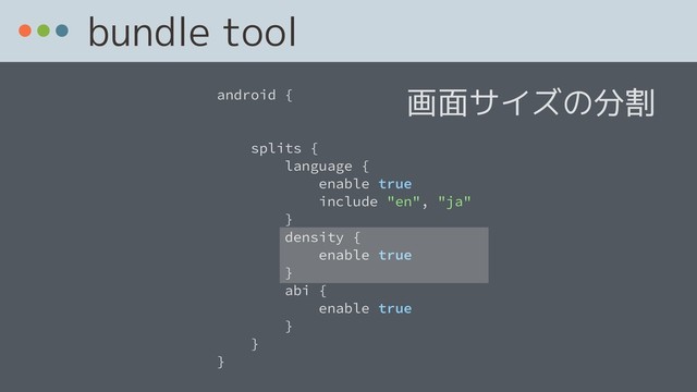 bundle tool
android {
splits {
language {
enable true
include "en", "ja"
}
density {
enable true
}
abi {
enable true
}
}
}
画面サイズの分割
