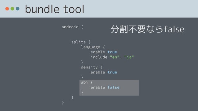 bundle tool
android {
splits {
language {
enable true
include "en", "ja"
}
density {
enable true
}
abi {
enable false
}
}
}
分割不要ならfalse
