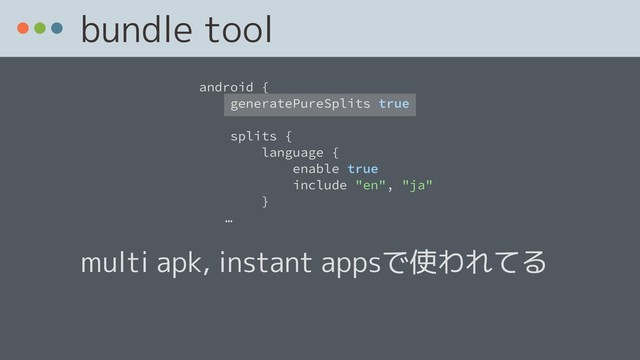 bundle tool
android {
generatePureSplits true
splits {
language {
enable true
include "en", "ja"
}
ɹɹ…
multi apk, instant appsで使われてる
