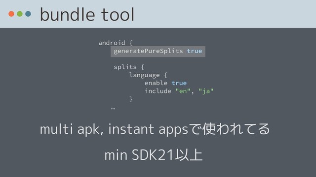 bundle tool
android {
generatePureSplits true
splits {
language {
enable true
include "en", "ja"
}
ɹɹ…
min SDK21以上
multi apk, instant appsで使われてる
