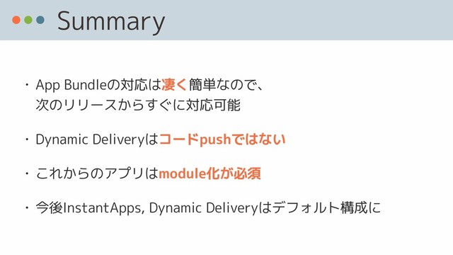 Summary
• App Bundleの対応は凄く簡単なので、 
次のリリースからすぐに対応可能
• Dynamic Deliveryはコードpushではない
• これからのアプリはmodule化が必須
• 今後InstantApps, Dynamic Deliveryはデフォルト構成に
