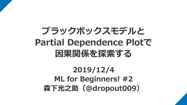 ブラックボックスモデルと
Partial Dependence Plotで
因果関係を探索する
2019/12/4
ML for Beginners! #2
森下光之助（@dropout009）
