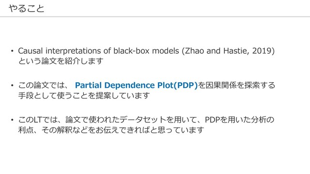 やること
• Causal interpretations of black-box models (Zhao and Hastie, 2019)
という論⽂を紹介します
• この論⽂では、 Partial Dependence Plot(PDP)を因果関係を探索する
⼿段として使うことを提案しています
• このLTでは、論⽂で使われたデータセットを⽤いて、PDPを⽤いた分析の
利点、その解釈などをお伝えできればと思っています
