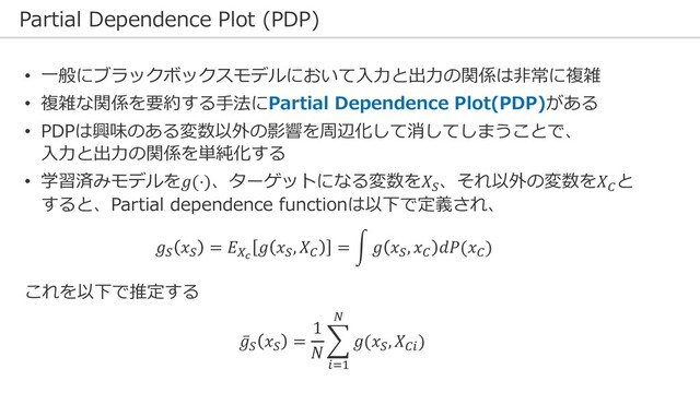 Partial Dependence Plot (PDP)
• ⼀般にブラックボックスモデルにおいて⼊⼒と出⼒の関係は⾮常に複雑
• 複雑な関係を要約する⼿法にPartial Dependence Plot(PDP)がある
• PDPは興味のある変数以外の影響を周辺化して消してしまうことで、
⼊⼒と出⼒の関係を単純化する
• 学習済みモデルを𝑔(⋅)、ターゲットになる変数を𝑋$
、それ以外の変数を𝑋%
と
すると、Partial dependence functionは以下で定義され、
𝑔$
𝑥$
= 𝐸&!
𝑔 𝑥$
, 𝑋%
= 5 𝑔 𝑥$
, 𝑥%
𝑑𝑃(𝑥%
)
これを以下で推定する
̅
𝑔$ 𝑥$ =
1
𝑁
9
#'!
(
𝑔(𝑥$, 𝑋%#)
