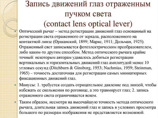 Запись движений глаз отраженным
пучком света
(contact lens optical lever)
 Оптический рычаг – метод регистрации движений глаз основанный на
регистрации света отраженного от зеркала, расположенного на
контактной линзе (Оршанский, 1899; Маркс, 1911; Дольман, 1925).
Отраженный свет записывается фотоэлектрическим преобразователем,
либо каким-то другим способом. Метод оптического рычага крайне
точный: некоторым авторам удавалось добиться регистрации
вертикальных и горизонтальных движений глаз амплитудой менее 10
угловых секунд (Ditchburn & Ginsborg, 1953; Nachmias, 1959; Steinman,
1965) – точность достаточная для регистрации самых миниатюрных
фиксационных движений глаз.
 Минусы: 1. требуется создать отрицательное давление под линзой, чтобы
избежать ее скольжения по роговице, а это травмирует глаз; 2. запись
отраженного света ограничивается веком.
 Таким образом, несмотря на высочайшую точность метода оптического
рычага, длительная запись движений глаз и запись в условиях просмотра
большого по размерам изображения не представляется возможной.
