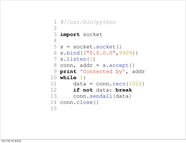 1 #!/usr/bin/python
2
3 import socket
4
5 s = socket.socket()
6 s.bind(("0.0.0.0",9999))
7 s.listen(1)
8 conn, addr = s.accept()
9 print 'Connected by', addr
10 while 1:
11 data = conn.recv(1024)
12 if not data: break
13 conn.sendall(data)
14 conn.close()
15
13년 7월 1일 월요일
