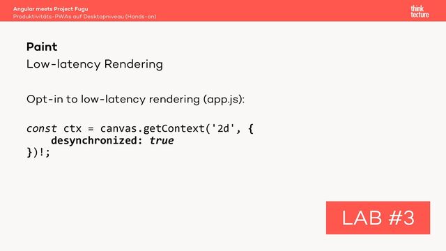 Low-latency Rendering
Opt-in to low-latency rendering (app.js):
const ctx = canvas.getContext('2d', {
desynchronized: true
})!;
Angular meets Project Fugu
Produktivitäts-PWAs auf Desktopniveau (Hands-on)
Paint
LAB #3
