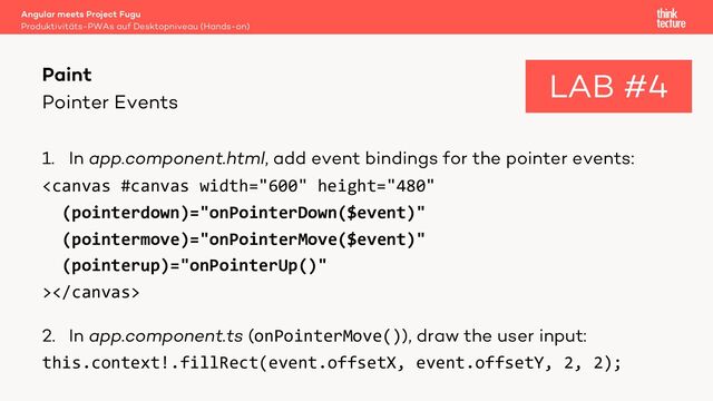 Pointer Events
1. In app.component.html, add event bindings for the pointer events:

2. In app.component.ts (onPointerMove()), draw the user input:
this.context!.fillRect(event.offsetX, event.offsetY, 2, 2);
Angular meets Project Fugu
Produktivitäts-PWAs auf Desktopniveau (Hands-on)
Paint LAB #4
