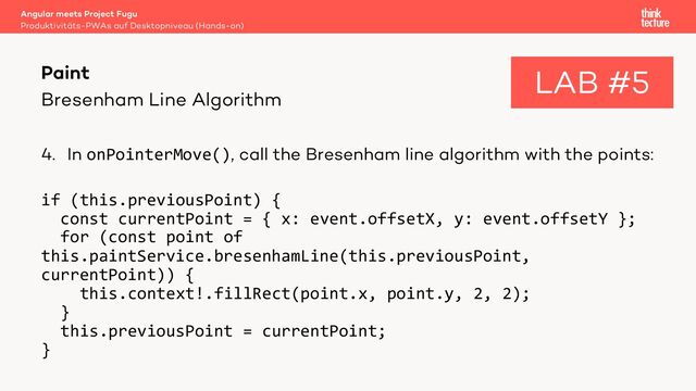 Bresenham Line Algorithm
4. In onPointerMove(), call the Bresenham line algorithm with the points:
if (this.previousPoint) {
const currentPoint = { x: event.offsetX, y: event.offsetY };
for (const point of
this.paintService.bresenhamLine(this.previousPoint,
currentPoint)) {
this.context!.fillRect(point.x, point.y, 2, 2);
}
this.previousPoint = currentPoint;
}
Angular meets Project Fugu
Produktivitäts-PWAs auf Desktopniveau (Hands-on)
Paint LAB #5
