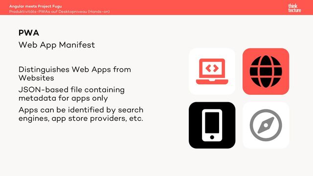 Web App Manifest
Distinguishes Web Apps from
Websites
JSON-based file containing
metadata for apps only
Apps can be identified by search
engines, app store providers, etc.
Angular meets Project Fugu
Produktivitäts-PWAs auf Desktopniveau (Hands-on)
PWA
