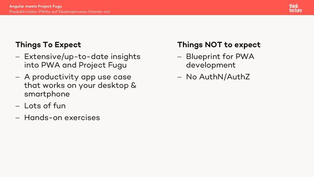 Things NOT to expect
- Blueprint for PWA
development
- No AuthN/AuthZ
Things To Expect
- Extensive/up-to-date insights
into PWA and Project Fugu
- A productivity app use case
that works on your desktop &
smartphone
- Lots of fun
- Hands-on exercises
Produktivitäts-PWAs auf Desktopniveau (Hands-on)
Angular meets Project Fugu
