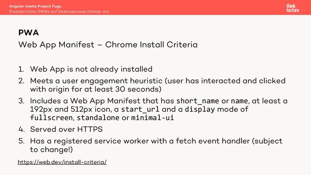 Web App Manifest – Chrome Install Criteria
1. Web App is not already installed
2. Meets a user engagement heuristic (user has interacted and clicked
with origin for at least 30 seconds)
3. Includes a Web App Manifest that has short_name or name, at least a
192px and 512px icon, a start_url and a display mode of
fullscreen, standalone or minimal-ui
4. Served over HTTPS
5. Has a registered service worker with a fetch event handler (subject
to change!)
Angular meets Project Fugu
Produktivitäts-PWAs auf Desktopniveau (Hands-on)
PWA
https://web.dev/install-criteria/
