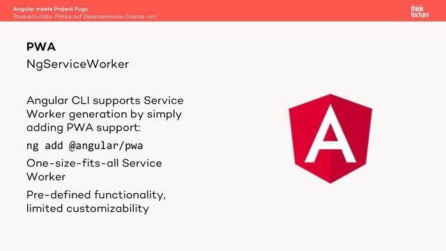 NgServiceWorker
Angular CLI supports Service
Worker generation by simply
adding PWA support:
ng add @angular/pwa
One-size-fits-all Service
Worker
Pre-defined functionality,
limited customizability
PWA
Produktivitäts-PWAs auf Desktopniveau (Hands-on)
Angular meets Project Fugu
