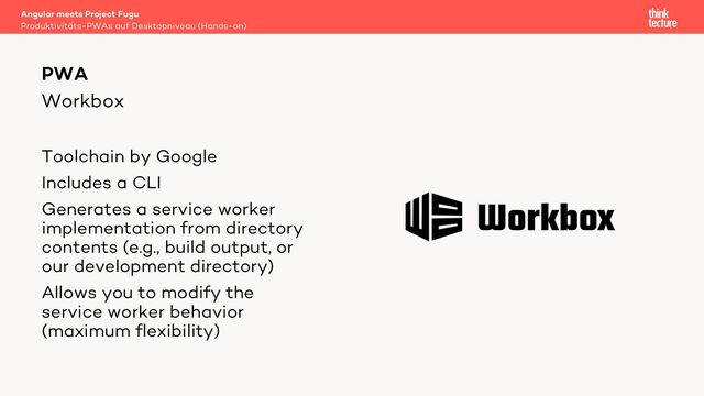Workbox
Toolchain by Google
Includes a CLI
Generates a service worker
implementation from directory
contents (e.g., build output, or
our development directory)
Allows you to modify the
service worker behavior
(maximum flexibility)
Angular meets Project Fugu
Produktivitäts-PWAs auf Desktopniveau (Hands-on)
PWA
