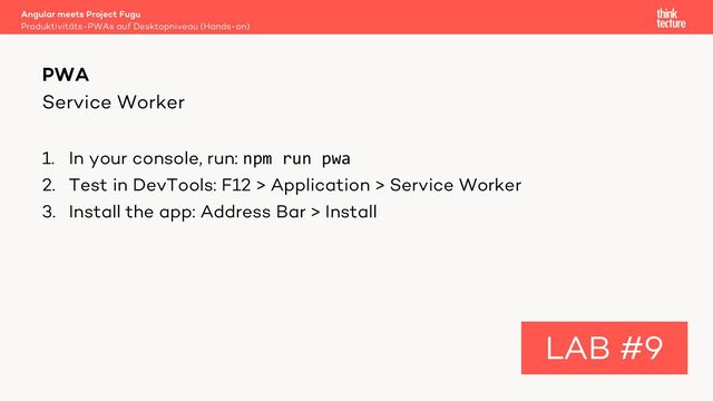 Service Worker
1. In your console, run: npm run pwa
2. Test in DevTools: F12 > Application > Service Worker
3. Install the app: Address Bar > Install
Angular meets Project Fugu
Produktivitäts-PWAs auf Desktopniveau (Hands-on)
PWA
LAB #9
