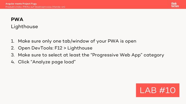 Lighthouse
1. Make sure only one tab/window of your PWA is open
2. Open DevTools: F12 > Lighthouse
3. Make sure to select at least the “Progressive Web App” category
4. Click “Analyze page load”
Angular meets Project Fugu
Produktivitäts-PWAs auf Desktopniveau (Hands-on)
PWA
LAB #10

