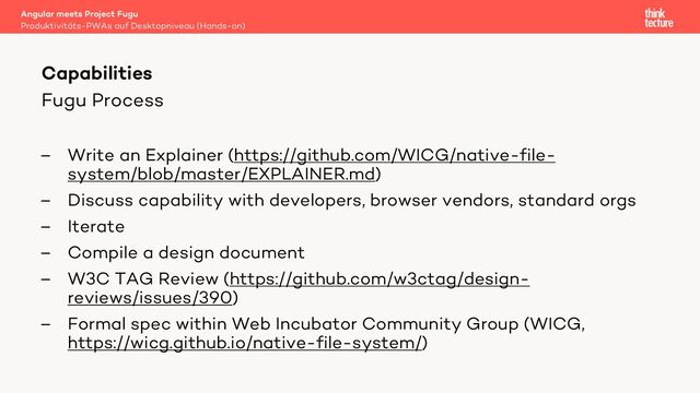 Fugu Process
– Write an Explainer (https://github.com/WICG/native-file-
system/blob/master/EXPLAINER.md)
– Discuss capability with developers, browser vendors, standard orgs
– Iterate
– Compile a design document
– W3C TAG Review (https://github.com/w3ctag/design-
reviews/issues/390)
– Formal spec within Web Incubator Community Group (WICG,
https://wicg.github.io/native-file-system/)
Angular meets Project Fugu
Produktivitäts-PWAs auf Desktopniveau (Hands-on)
Capabilities
