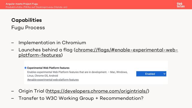 Fugu Process
– Implementation in Chromium
– Launches behind a flag (chrome://flags/#enable-experimental-web-
platform-features)
– Origin Trial (https://developers.chrome.com/origintrials/)
– Transfer to W3C Working Group + Recommendation?
Angular meets Project Fugu
Produktivitäts-PWAs auf Desktopniveau (Hands-on)
Capabilities
