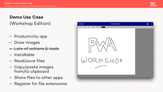 (Workshop Edition)
– Productivity app
– Draw images
– Lots of actions & tools
– Installable
– Read/save files
– Copy/paste images
from/to clipboard
– Share files to other apps
– Register for file extensions
Angular meets Project Fugu
Produktivitäts-PWAs auf Desktopniveau (Hands-on)
Demo Use Case
