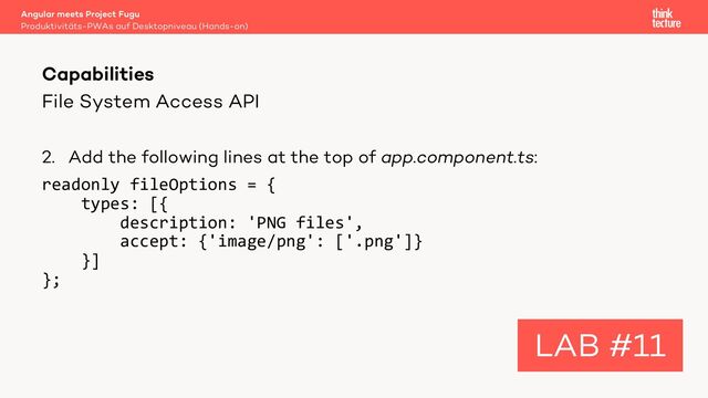 File System Access API
2. Add the following lines at the top of app.component.ts:
readonly fileOptions = {
types: [{
description: 'PNG files',
accept: {'image/png': ['.png']}
}]
};
Angular meets Project Fugu
Produktivitäts-PWAs auf Desktopniveau (Hands-on)
Capabilities
LAB #11
