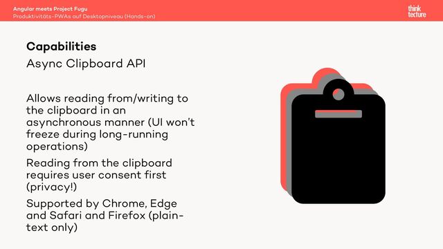 Async Clipboard API
Allows reading from/writing to
the clipboard in an
asynchronous manner (UI won’t
freeze during long-running
operations)
Reading from the clipboard
requires user consent first
(privacy!)
Supported by Chrome, Edge
and Safari and Firefox (plain-
text only)
Angular meets Project Fugu
Produktivitäts-PWAs auf Desktopniveau (Hands-on)
Capabilities
