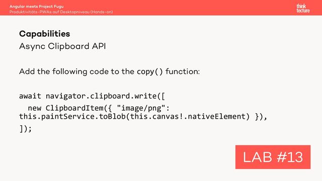 Async Clipboard API
Add the following code to the copy() function:
await navigator.clipboard.write([
new ClipboardItem({ "image/png":
this.paintService.toBlob(this.canvas!.nativeElement) }),
]);
Angular meets Project Fugu
Produktivitäts-PWAs auf Desktopniveau (Hands-on)
Capabilities
LAB #13
