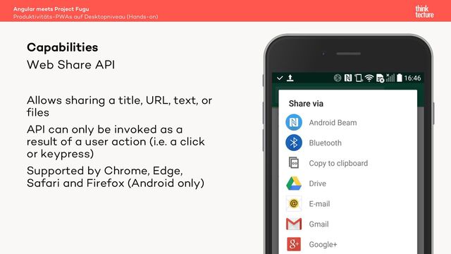 Web Share API
Allows sharing a title, URL, text, or
files
API can only be invoked as a
result of a user action (i.e. a click
or keypress)
Supported by Chrome, Edge,
Safari and Firefox (Android only)
Angular meets Project Fugu
Produktivitäts-PWAs auf Desktopniveau (Hands-on)
Capabilities
