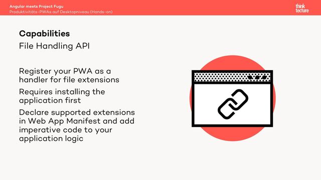 File Handling API
Register your PWA as a
handler for file extensions
Requires installing the
application first
Declare supported extensions
in Web App Manifest and add
imperative code to your
application logic
Angular meets Project Fugu
Produktivitäts-PWAs auf Desktopniveau (Hands-on)
Capabilities
