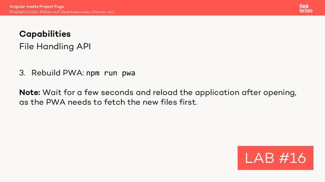 File Handling API
3. Rebuild PWA: npm run pwa
Note: Wait for a few seconds and reload the application after opening,
as the PWA needs to fetch the new files first.
Angular meets Project Fugu
Produktivitäts-PWAs auf Desktopniveau (Hands-on)
Capabilities
LAB #16
