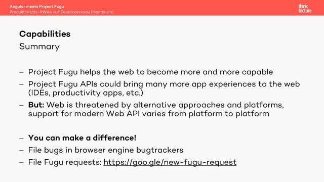 Summary
- Project Fugu helps the web to become more and more capable
- Project Fugu APIs could bring many more app experiences to the web
(IDEs, productivity apps, etc.)
- But: Web is threatened by alternative approaches and platforms,
support for modern Web API varies from platform to platform
- You can make a difference!
- File bugs in browser engine bugtrackers
- File Fugu requests: https://goo.gle/new-fugu-request
Angular meets Project Fugu
Produktivitäts-PWAs auf Desktopniveau (Hands-on)
Capabilities
