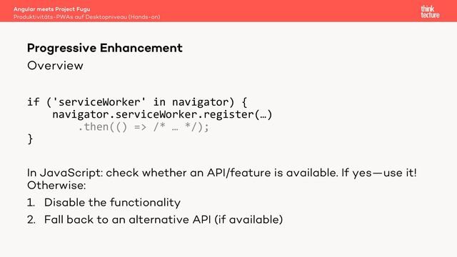 Overview
if ('serviceWorker' in navigator) {
navigator.serviceWorker.register(…)
.then(() => /* … */);
}
In JavaScript: check whether an API/feature is available. If yes—use it!
Otherwise:
1. Disable the functionality
2. Fall back to an alternative API (if available)
Angular meets Project Fugu
Produktivitäts-PWAs auf Desktopniveau (Hands-on)
Progressive Enhancement
