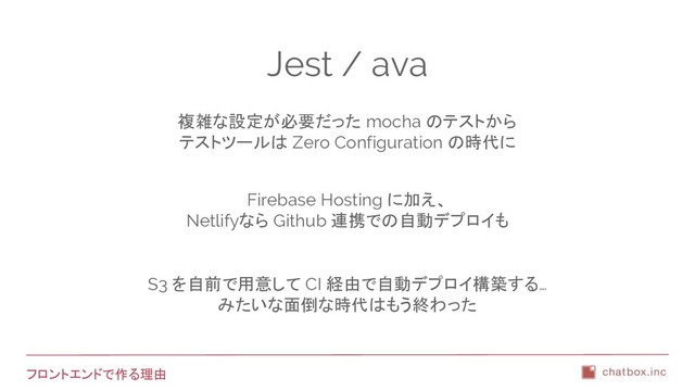 フロントエンドで作る理由
Jest / ava
複雑な設定が必要だった mocha のテストから
テストツールは Zero Configuration の時代に
Firebase Hosting に加え、
Netlifyなら Github 連携での自動デプロイも
S3 を自前で用意して CI 経由で自動デプロイ構築する…
みたいな面倒な時代はもう終わった
