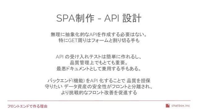 フロントエンドで作る理由
SPA制作 - API 設計
無理に抽象化的なAPIを作成する必要はない。
特にGET周りはフォームと割り切る手も
API の受け入れテストは簡単に作れるし、
品質管理上でもとても重要。
最悪ドキュメントとして兼用する手もある。
バックエンド(機能) をAPI 化することで 品質を担保
守りたい データ資産の安全性がフロントと分離され、
より挑戦的なフロント改善を促進する
