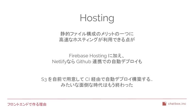 フロントエンドで作る理由
Hosting
静的ファイル構成のメリットの一つに
高速なホスティングが利用できる点が
Firebase Hosting に加え、
Netlifyなら Github 連携での自動デプロイも
S3 を自前で用意して CI 経由で自動デプロイ構築する…
みたいな面倒な時代はもう終わった
