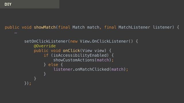 DIY
public void showMatch(final Match match, final MatchListener listener) { 
… 
 
setOnClickListener(new View.OnClickListener() { 
@Override 
public void onClick(View view) { 
if (isAccessibilityEnabled) { 
showCustomActions(match); 
} else { 
listener.onMatchClicked(match); 
} 
} 
});
