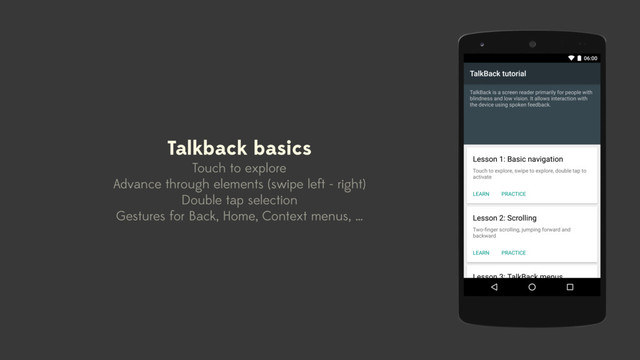 Talkback basics
Touch to explore
Advance through elements (swipe left - right)
Double tap selection
Gestures for Back, Home, Context menus, …
