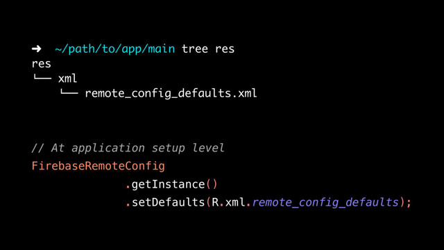 // At application setup level
FirebaseRemoteConfig
.getInstance()
.setDefaults(R.xml.remote_config_defaults);
➜ ~/path/to/app/main tree res
res
!"" xml
!"" remote_config_defaults.xml
